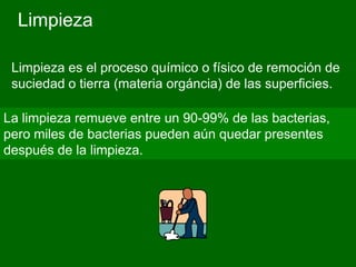 Limpieza

 Limpieza es el proceso químico o físico de remoción de
 suciedad o tierra (materia orgáncia) de las superficies.

La limpieza remueve entre un 90-99% de las bacterias,
pero miles de bacterias pueden aún quedar presentes
después de la limpieza.
 