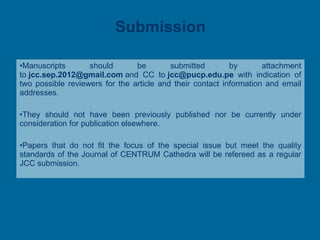 Submission Manuscripts should be submitted by attachment to  [email_address]  and CC to  [email_address]   with indication of two possible reviewers for the article and their contact information and email addresses. They should not have been previously published nor be currently under consideration for publication elsewhere.  Papers that do not fit the focus of the special issue but meet the quality standards of the Journal of CENTRUM Cathedra will be refereed as a regular JCC submission. 