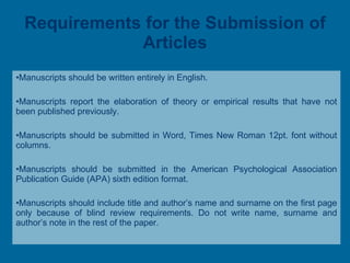 Requirements for the Submission of Articles Manuscripts should be written entirely in English. Manuscripts report the elaboration of theory or empirical results that have not been published previously. Manuscripts should be submitted in Word, Times New Roman 12pt. font without columns. Manuscripts should be submitted in the American Psychological Association Publication Guide (APA) sixth edition format. M anuscripts should include title and author’s name and surname on the first page only because of blind review requirements. Do not write name, surname and author’s note in the rest of the paper. 
