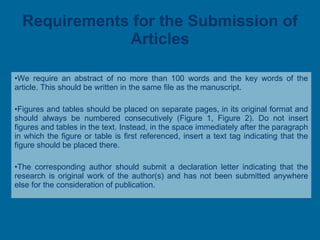 Requirements for the Submission of Articles We require an abstract of no more than 100 words and the key words of the article. This should be written in the same file as the manuscript. Figures and tables should be placed on separate pages, in its original format and should always be numbered consecutively (Figure 1, Figure 2). Do not insert figures and tables in the text. Instead, in the space immediately after the paragraph in which the figure or table is first referenced, insert a text tag indicating that the figure should be placed there. The corresponding author should submit a declaration letter indicating that the research is original work of the author(s) and has not been submitted anywhere else for the consideration of publication. 