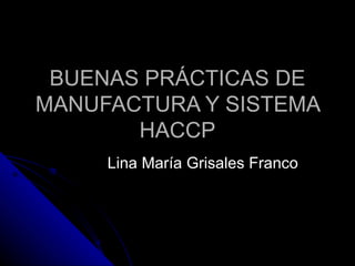 BUENAS PRÁCTICAS DE MANUFACTURA Y SISTEMA HACCP Lina María Grisales Franco 