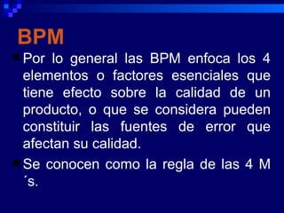 BPM
 Por  lo general las BPM enfoca los 4
  elementos o factores esenciales que
  tiene efecto sobre la calidad de un
  producto, o que se considera pueden
  constituir las fuentes de error que
  afectan su calidad.
 Se conocen como la regla de las 4 M
  ´s.
 