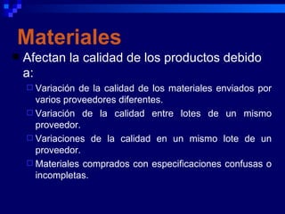 Materiales
   Afectan la calidad de los productos debido
    a:
     Variación de la calidad de los materiales enviados por
      varios proveedores diferentes.
     Variación de la calidad entre lotes de un mismo
      proveedor.
     Variaciones de la calidad en un mismo lote de un
      proveedor.
     Materiales comprados con especificaciones confusas o
      incompletas.
 