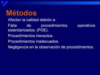 Métodos
   Afectan la calidad debido a:
   Falta      de      procedimientos     operativos
    estandarizados, (POE).
   Procedimientos inexactos.
   Procedimientos inadecuados.
   Negligencia en la observación de procedimientos.
 
