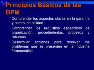 Principios Básicos de las
BPM
 Comprender    los aspectos claves en la garantía
  y control de calidad.
 Comprender los requisitos específicos de
  organización, procedimientos, procesos y
  recursos.
 Desarrollar    acciones para resolver los
  problemas que se presenten en la industria
  farmacéutica.
 
