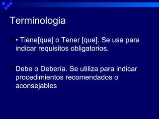 Terminologia
   • Tiene[que] o Tener [que]. Se usa para
    indicar requisitos obligatorios.

   Debe o Debería. Se utiliza para indicar
    procedimientos recomendados o
    aconsejables
 