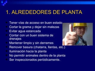 1. ALREDEDORES DE PLANTA
   Tener vías de acceso en buen estado
   Cortar la grama y dejar sin malezas
   Evitar agua estancada
   Contar con un buen sistema de
    drenajes
   Mantener limpio y sin derrames
   Remover basura (chatarra, llantas, etc.)
   Iluminación hacia la planta
   No permitir animales dentro de la planta
   Ser inspeccionados periódicamente.
 