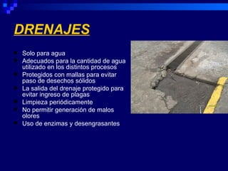 DRENAJES
   Solo para agua
   Adecuados para la cantidad de agua
    utilizado en los distintos procesos
   Protegidos con mallas para evitar
    paso de desechos sólidos
   La salida del drenaje protegido para
    evitar ingreso de plagas
   Limpieza periódicamente
   No permitir generación de malos
    olores
   Uso de enzimas y desengrasantes
 