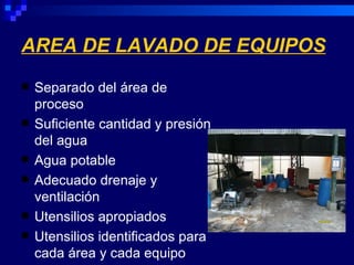 AREA DE LAVADO DE EQUIPOS
   Separado del área de
    proceso
   Suficiente cantidad y presión
    del agua
   Agua potable
   Adecuado drenaje y
    ventilación
   Utensilios apropiados
   Utensilios identificados para
    cada área y cada equipo
 