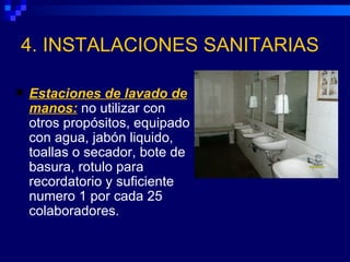 4. INSTALACIONES SANITARIAS

   Estaciones de lavado de
    manos: no utilizar con
    otros propósitos, equipado
    con agua, jabón liquido,
    toallas o secador, bote de
    basura, rotulo para
    recordatorio y suficiente
    numero 1 por cada 25
    colaboradores.
 