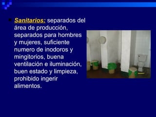    Sanitarios: separados del
    área de producción,
    separados para hombres
    y mujeres, suficiente
    numero de inodoros y
    mingitorios, buena
    ventilación e iluminación,
    buen estado y limpieza,
    prohibido ingerir
    alimentos.
 
