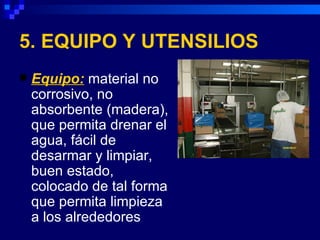 5. EQUIPO Y UTENSILIOS
   Equipo: material no
    corrosivo, no
    absorbente (madera),
    que permita drenar el
    agua, fácil de
    desarmar y limpiar,
    buen estado,
    colocado de tal forma
    que permita limpieza
    a los alrededores
 