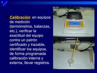    Calibración: en equipos
    de medición
    (termómetros, balanzas,
    etc.), verificar la
    exactitud del equipo
    contra un patrón
    certificado y trazable,
    identificar los equipos,
    de forma programada
    calibración interna y
    externa, llevar registros.
 