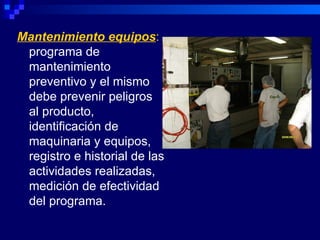 Mantenimiento equipos:
 programa de
 mantenimiento
 preventivo y el mismo
 debe prevenir peligros
 al producto,
 identificación de
 maquinaria y equipos,
 registro e historial de las
 actividades realizadas,
 medición de efectividad
 del programa.
 