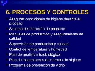 6. PROCESOS Y CONTROLES
   Asegurar condiciones de higiene durante el
    proceso
   Sistema de liberación de producto
   Manuales de producción y aseguramiento de
    calidad
   Supervisión de producción y calidad
   Control de temperatura y humedad
   Plan de análisis microbiológico
   Plan de inspecciones de normas de higiene
   Programa de prevención de vidrio
 