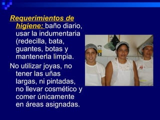 Requerimientos de
 higiene: baño diario,
 usar la indumentaria
 (redecilla, bata,
 guantes, botas y
 mantenerla limpia.
No utilizar joyas, no
 tener las uñas
 largas, ni pintadas,
 no llevar cosmético y
 comer únicamente
 en áreas asignadas.
 