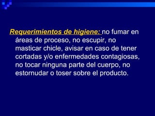 Requerimientos de higiene: no fumar en
 áreas de proceso, no escupir, no
 masticar chicle, avisar en caso de tener
 cortadas y/o enfermedades contagiosas,
 no tocar ninguna parte del cuerpo, no
 estornudar o toser sobre el producto.
 
