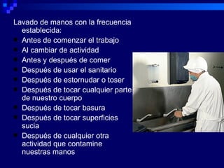 Lavado de manos con la frecuencia
  establecida:
 Antes de comenzar el trabajo
 Al cambiar de actividad
 Antes y después de comer
 Después de usar el sanitario
 Después de estornudar o toser
 Después de tocar cualquier parte
  de nuestro cuerpo
 Después de tocar basura
 Después de tocar superficies
  sucia
 Después de cualquier otra
  actividad que contamine
  nuestras manos
 