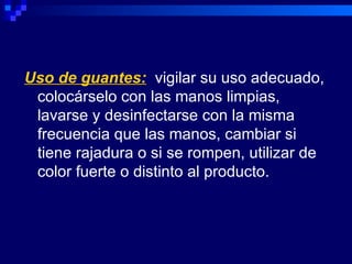 Uso de guantes: vigilar su uso adecuado,
 colocárselo con las manos limpias,
 lavarse y desinfectarse con la misma
 frecuencia que las manos, cambiar si
 tiene rajadura o si se rompen, utilizar de
 color fuerte o distinto al producto.
 