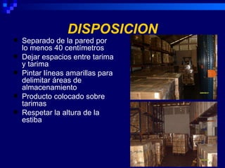 DISPOSICION
   Separado de la pared por
    lo menos 40 centímetros
   Dejar espacios entre tarima
    y tarima
   Pintar líneas amarillas para
    delimitar áreas de
    almacenamiento
   Producto colocado sobre
    tarimas
   Respetar la altura de la
    estiba
 