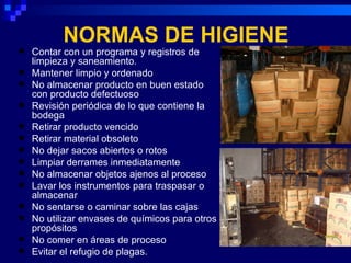 NORMAS DE HIGIENE
   Contar con un programa y registros de
    limpieza y saneamiento.
   Mantener limpio y ordenado
   No almacenar producto en buen estado
    con producto defectuoso
   Revisión periódica de lo que contiene la
    bodega
   Retirar producto vencido
   Retirar material obsoleto
   No dejar sacos abiertos o rotos
   Limpiar derrames inmediatamente
   No almacenar objetos ajenos al proceso
   Lavar los instrumentos para traspasar o
    almacenar
   No sentarse o caminar sobre las cajas
   No utilizar envases de químicos para otros
    propósitos
   No comer en áreas de proceso
   Evitar el refugio de plagas.
 