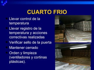 CUARTO FRIO
   Llevar control de la
    temperatura
   Llevar registro de la
    temperatura y acciones
    correctivas realizadas
   Verificar sello de la puerta
   Mantener cerrado
   Orden y limpieza
    (ventiladores y cortinas
    plásticas).
 