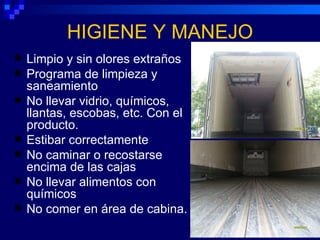 HIGIENE Y MANEJO
   Limpio y sin olores extraños
   Programa de limpieza y
    saneamiento
   No llevar vidrio, químicos,
    llantas, escobas, etc. Con el
    producto.
   Estibar correctamente
   No caminar o recostarse
    encima de las cajas
   No llevar alimentos con
    químicos
   No comer en área de cabina.
 