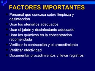 FACTORES IMPORTANTES
   Personal que conozca sobre limpieza y
    desinfección
   Usar los utensilios adecuados
   Usar el jabón y desinfectante adecuado
   Usar los químicos en la concentración
    recomendada
   Verificar la contracción y el procedimiento
   Verificar efectividad
   Documentar procedimientos y llevar registros
 