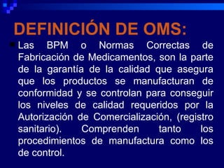 DEFINICIÓN DE OMS:
   Las BPM o Normas Correctas de
    Fabricación de Medicamentos, son la parte
    de la garantía de la calidad que asegura
    que los productos se manufacturan de
    conformidad y se controlan para conseguir
    los niveles de calidad requeridos por la
    Autorización de Comercialización, (registro
    sanitario).   Comprenden      tanto     los
    procedimientos de manufactura como los
    de control.
 