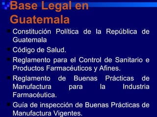 Base Legal en
Guatemala
 Constitución Política de la República de
  Guatemala
 Código de Salud.
 Reglamento para el Control de Sanitario e
  Productos Farmacéuticos y Afines.
 Reglamento de Buenas Prácticas de
  Manufactura      para      la     Industria
  Farmacéutica.
 Guía de inspección de Buenas Prácticas de
  Manufactura Vigentes.
 