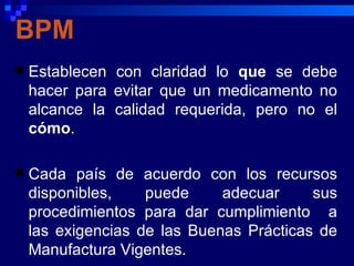 BPM
   Establecen con claridad lo que se debe
    hacer para evitar que un medicamento no
    alcance la calidad requerida, pero no el
    cómo.

   Cada país de acuerdo con los recursos
    disponibles,    puede     adecuar     sus
    procedimientos para dar cumplimiento a
    las exigencias de las Buenas Prácticas de
    Manufactura Vigentes.
 