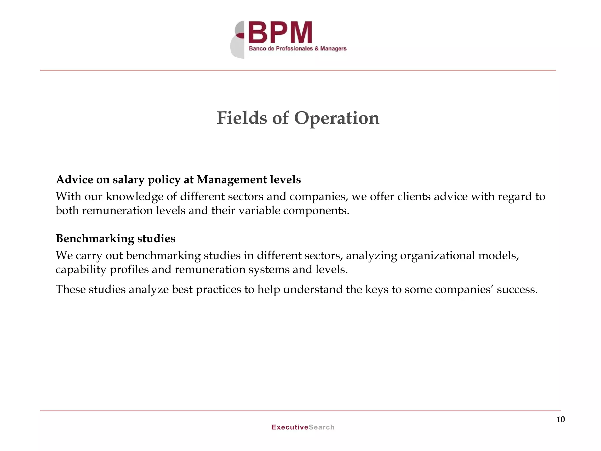 Fields of Operation


Advice on salary policy at Management levels
With our knowledge of different sectors and companies, we offer clients advice with regard to
both remuneration levels and their variable components.

Benchmarking studies
We carry out benchmarking studies in different sectors, analyzing organizational models,
capability profiles and remuneration systems and levels.
These studies analyze best practices to help understand the keys to some companies’ success.




                                                                                                10
 