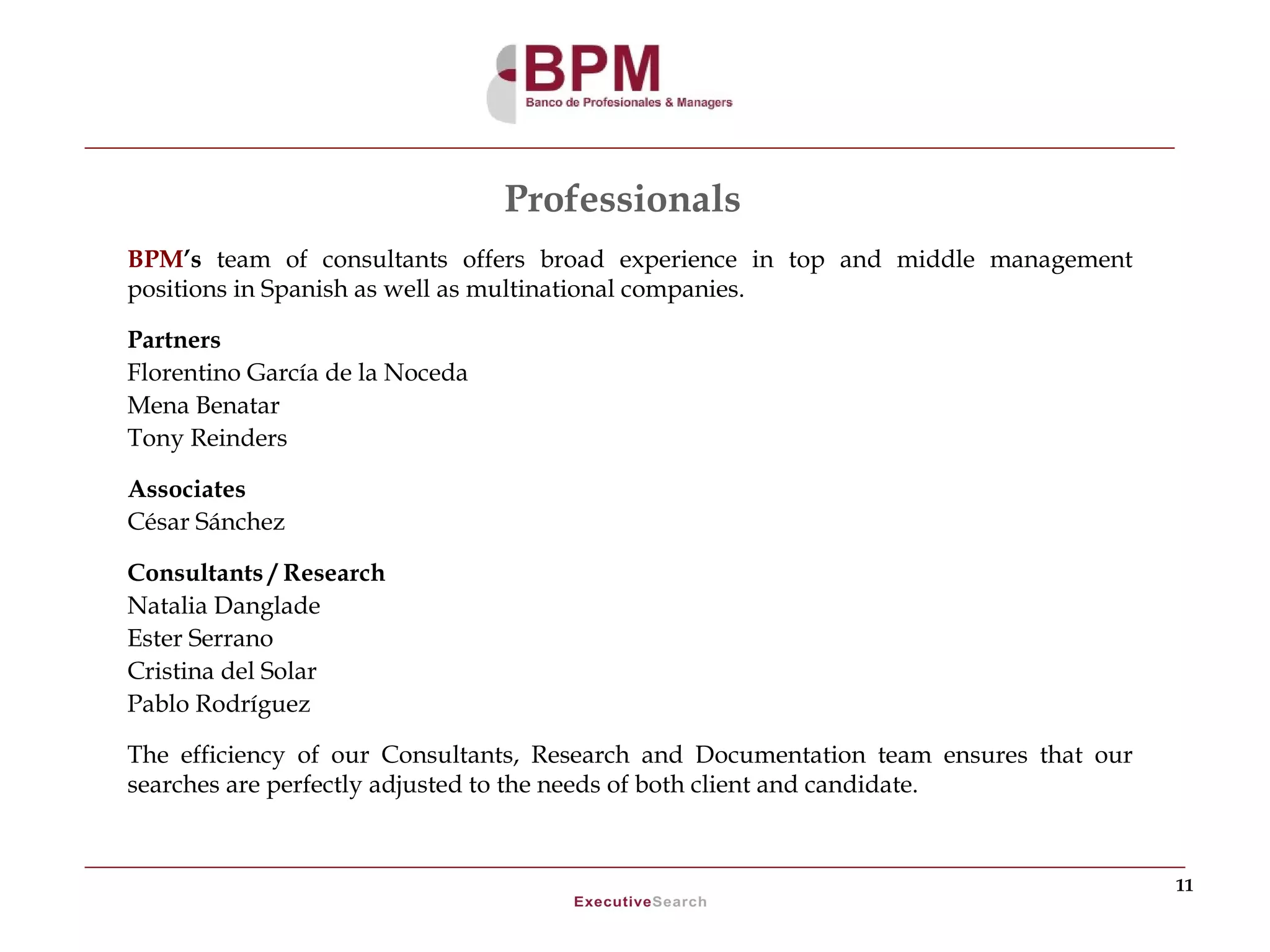 Professionals
BPM’s team of consultants offers broad experience in top and middle management
positions in Spanish as well as multinational companies.

Partners
Florentino García de la Noceda
Mena Benatar
Tony Reinders

Associates
César Sánchez

Consultants / Research
Natalia Danglade
Ester Serrano
Cristina del Solar
Pablo Rodríguez

The efficiency of our Consultants, Research and Documentation team ensures that our
searches are perfectly adjusted to the needs of both client and candidate.



                                                                                      11
 