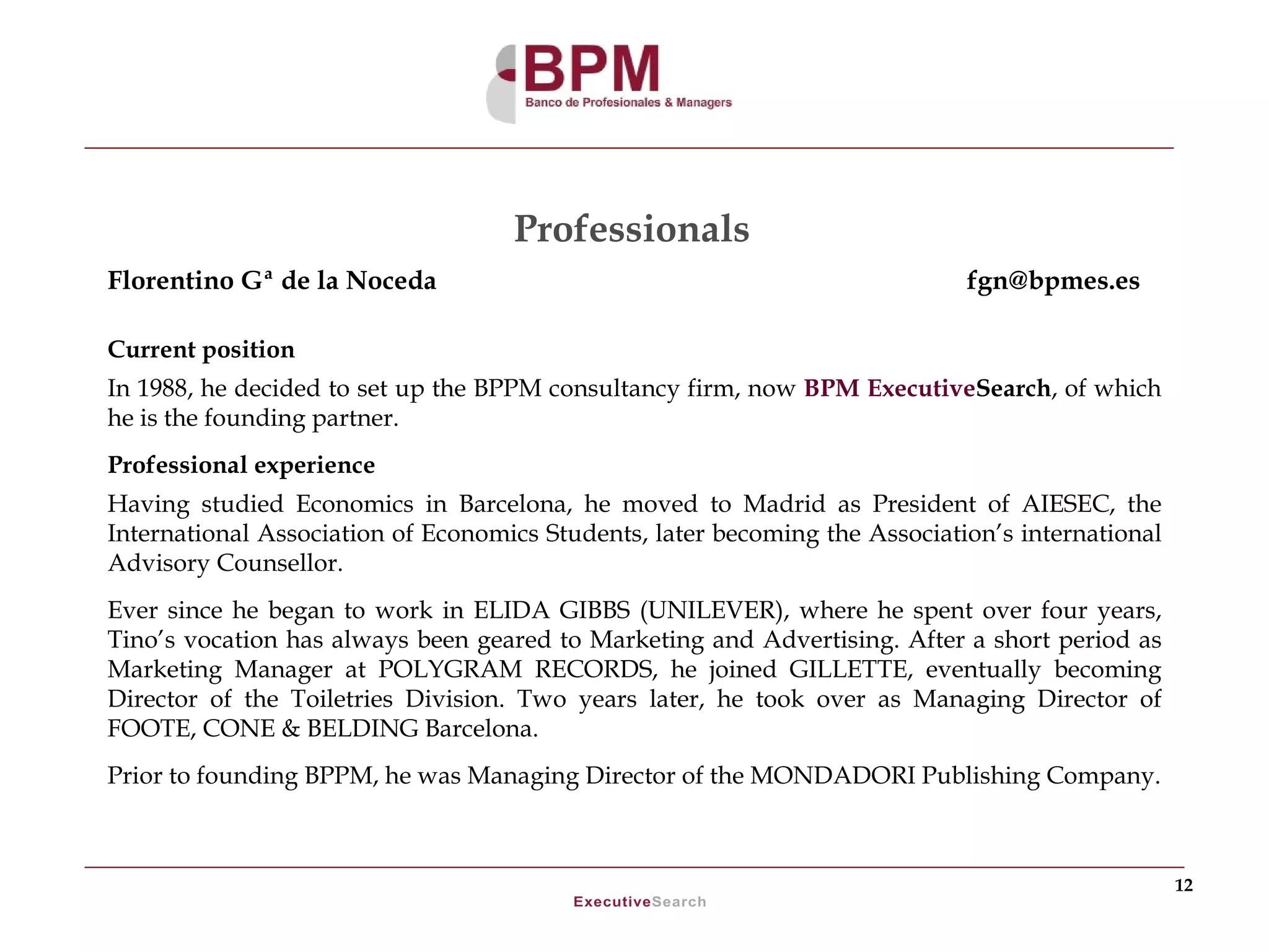 Professionals
Florentino Gª de la Noceda                                                   fgn@bpmes.es

Current position
In 1988, he decided to set up the BPPM consultancy firm, now BPM ExecutiveSearch, of which
he is the founding partner.
Professional experience
Having studied Economics in Barcelona, he moved to Madrid as President of AIESEC, the
International Association of Economics Students, later becoming the Association’s international
Advisory Counsellor.
Ever since he began to work in ELIDA GIBBS (UNILEVER), where he spent over four years,
Tino’s vocation has always been geared to Marketing and Advertising. After a short period as
Marketing Manager at POLYGRAM RECORDS, he joined GILLETTE, eventually becoming
Director of the Toiletries Division. Two years later, he took over as Managing Director of
FOOTE, CONE & BELDING Barcelona.
Prior to founding BPPM, he was Managing Director of the MONDADORI Publishing Company.



                                                                                                  12
 