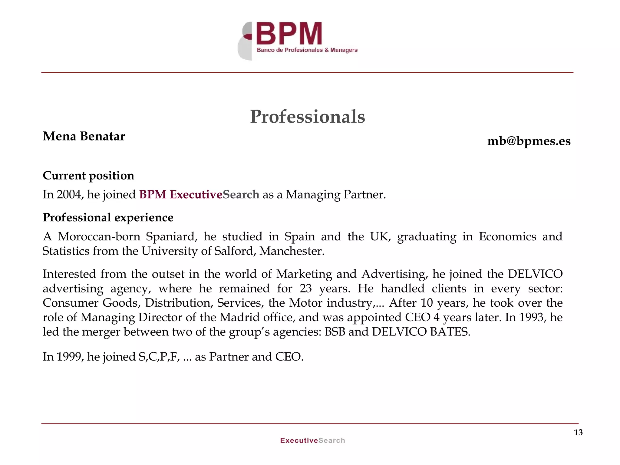 Professionals
Mena Benatar                                                                      mb@bpmes.es

Current position
In 2004, he joined BPM ExecutiveSearch as a Managing Partner.
Professional experience
A Moroccan-born Spaniard, he studied in Spain and the UK, graduating in Economics and
Statistics from the University of Salford, Manchester.
Interested from the outset in the world of Marketing and Advertising, he joined the DELVICO
advertising agency, where he remained for 23 years. He handled clients in every sector:
Consumer Goods, Distribution, Services, the Motor industry,... After 10 years, he took over the
role of Managing Director of the Madrid office, and was appointed CEO 4 years later. In 1993, he
led the merger between two of the group’s agencies: BSB and DELVICO BATES.

In 1999, he joined S,C,P,F, ... as Partner and CEO.




                                                                                                   13
 