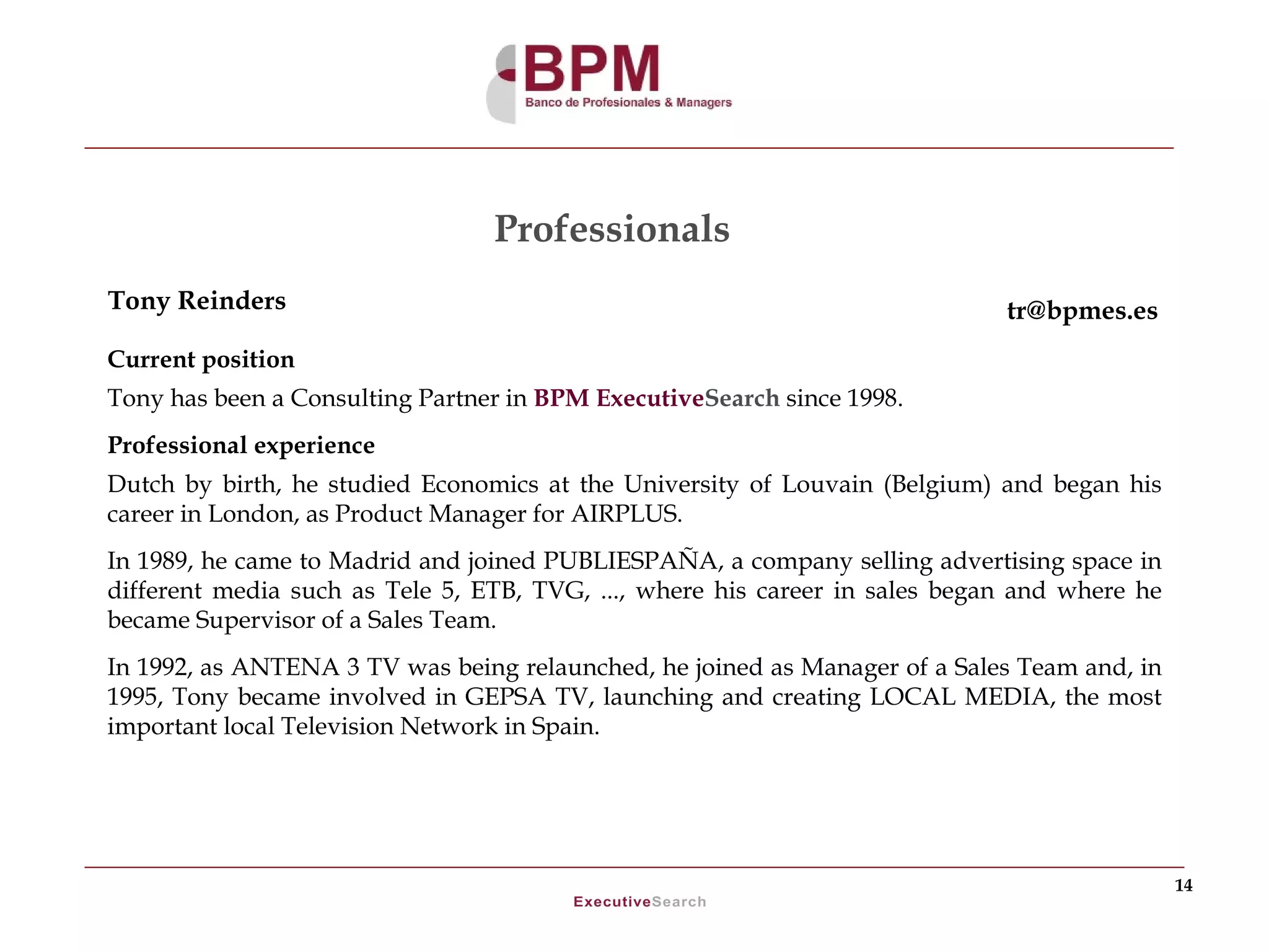 Professionals
Tony Reinders                                                                tr@bpmes.es
Current position
Tony has been a Consulting Partner in BPM ExecutiveSearch since 1998.
Professional experience
Dutch by birth, he studied Economics at the University of Louvain (Belgium) and began his
career in London, as Product Manager for AIRPLUS.
In 1989, he came to Madrid and joined PUBLIESPAÑA, a company selling advertising space in
different media such as Tele 5, ETB, TVG, ..., where his career in sales began and where he
became Supervisor of a Sales Team.
In 1992, as ANTENA 3 TV was being relaunched, he joined as Manager of a Sales Team and, in
1995, Tony became involved in GEPSA TV, launching and creating LOCAL MEDIA, the most
important local Television Network in Spain.




                                                                                              14
 
