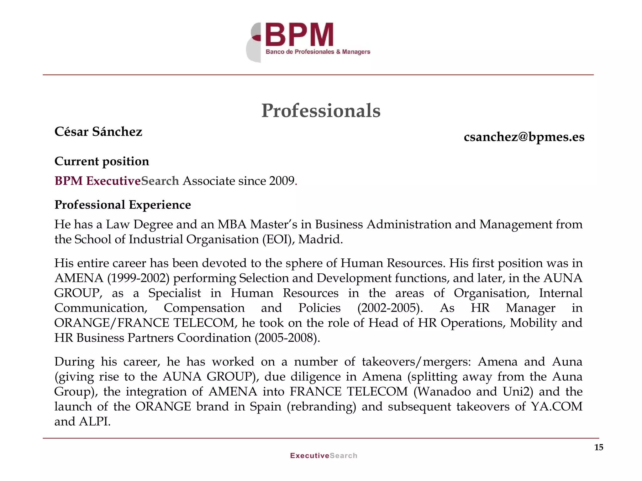 Professionals
César Sánchez                                                           csanchez@bpmes.es
Current position
BPM ExecutiveSearch Associate since 2009.
Professional Experience
He has a Law Degree and an MBA Master’s in Business Administration and Management from
the School of Industrial Organisation (EOI), Madrid.
His entire career has been devoted to the sphere of Human Resources. His first position was in
AMENA (1999-2002) performing Selection and Development functions, and later, in the AUNA
GROUP, as a Specialist in Human Resources in the areas of Organisation, Internal
Communication, Compensation and Policies (2002-2005). As HR Manager in
ORANGE/FRANCE TELECOM, he took on the role of Head of HR Operations, Mobility and
HR Business Partners Coordination (2005-2008).
During his career, he has worked on a number of takeovers/mergers: Amena and Auna
(giving rise to the AUNA GROUP), due diligence in Amena (splitting away from the Auna
Group), the integration of AMENA into FRANCE TELECOM (Wanadoo and Uni2) and the
launch of the ORANGE brand in Spain (rebranding) and subsequent takeovers of YA.COM
and ALPI.
                                                                                                 15
 