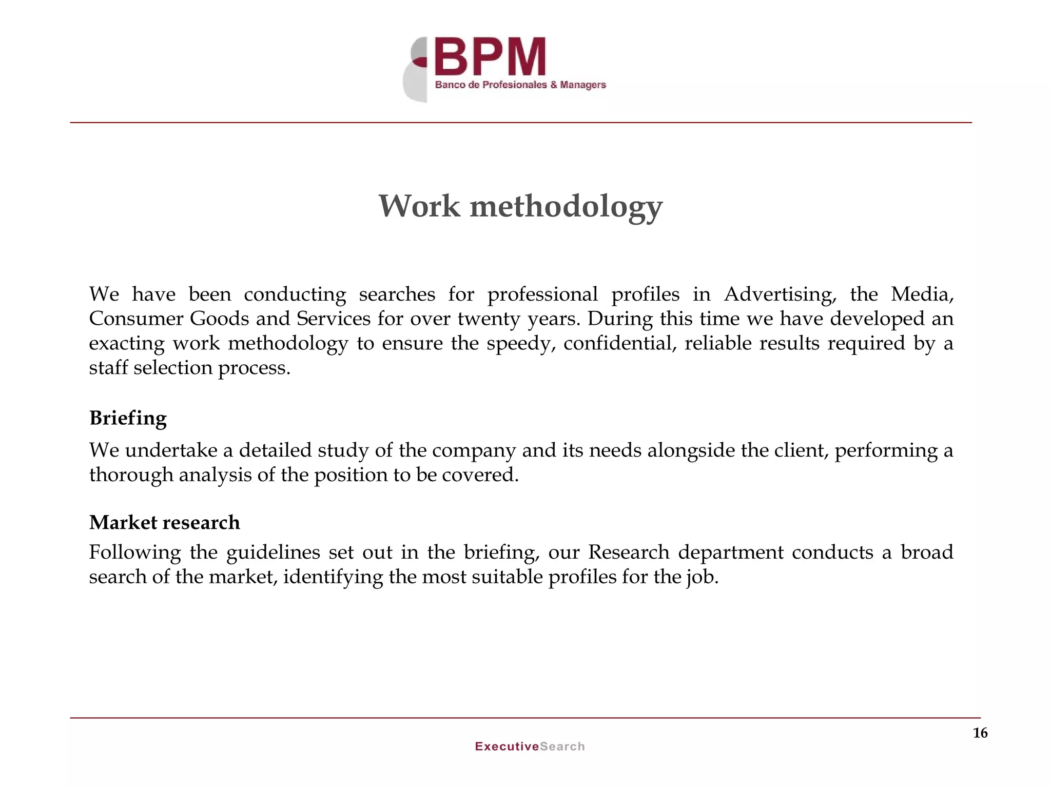 Work methodology

We have been conducting searches for professional profiles in Advertising, the Media,
Consumer Goods and Services for over twenty years. During this time we have developed an
exacting work methodology to ensure the speedy, confidential, reliable results required by a
staff selection process.

Briefing
We undertake a detailed study of the company and its needs alongside the client, performing a
thorough analysis of the position to be covered.

Market research
Following the guidelines set out in the briefing, our Research department conducts a broad
search of the market, identifying the most suitable profiles for the job.




                                                                                                16
 