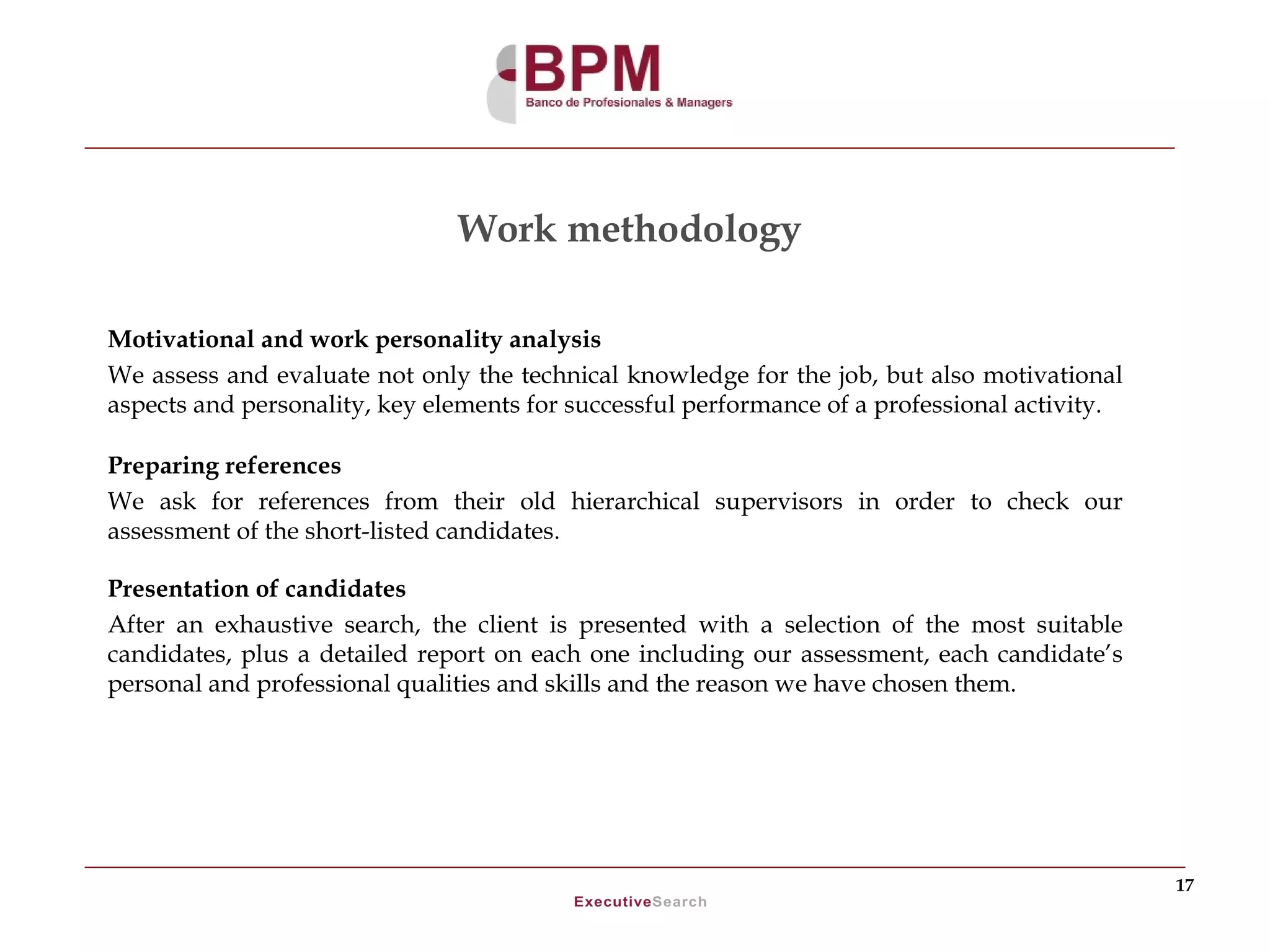 Work methodology

Motivational and work personality analysis
We assess and evaluate not only the technical knowledge for the job, but also motivational
aspects and personality, key elements for successful performance of a professional activity.

Preparing references
We ask for references from their old hierarchical supervisors in order to check our
assessment of the short-listed candidates.

Presentation of candidates
After an exhaustive search, the client is presented with a selection of the most suitable
candidates, plus a detailed report on each one including our assessment, each candidate’s
personal and professional qualities and skills and the reason we have chosen them.




                                                                                               17
 