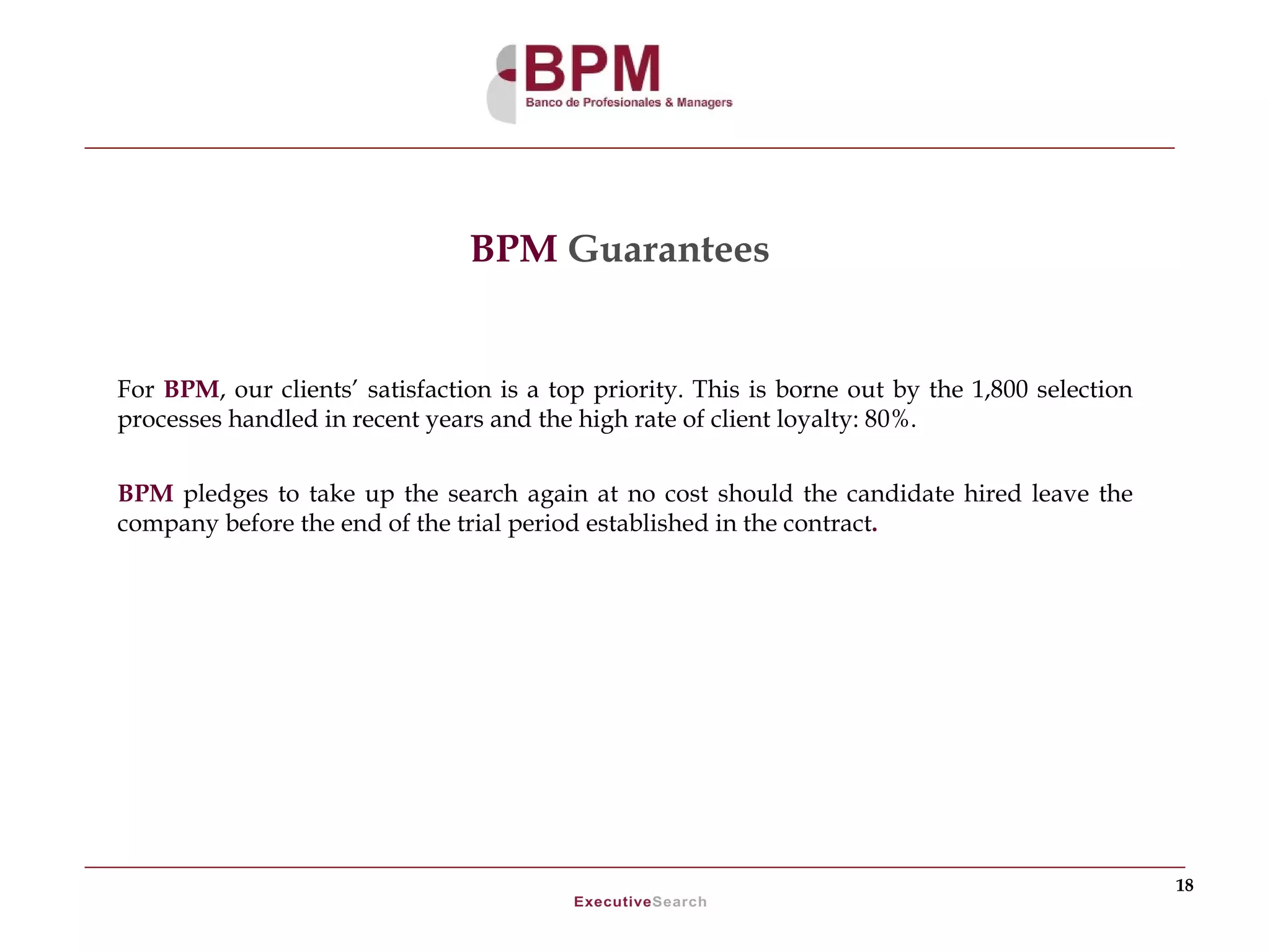 BPM Guarantees


For BPM, our clients’ satisfaction is a top priority. This is borne out by the 1,800 selection
processes handled in recent years and the high rate of client loyalty: 80%.


BPM pledges to take up the search again at no cost should the candidate hired leave the
company before the end of the trial period established in the contract.




                                                                                                 18
 