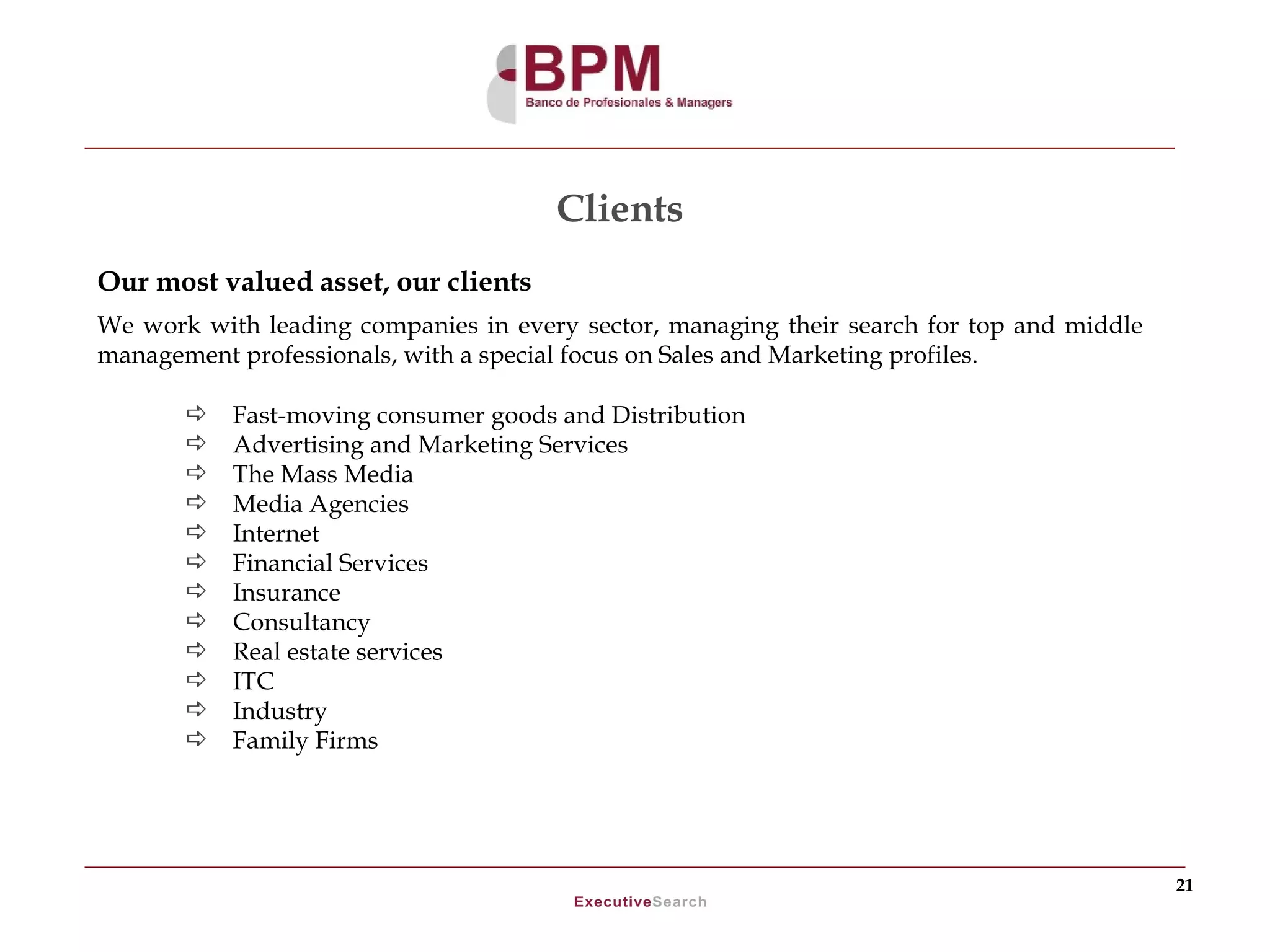 Clients
Our most valued asset, our clients
We work with leading companies in every sector, managing their search for top and middle
management professionals, with a special focus on Sales and Marketing profiles.

          Fast-moving consumer goods and Distribution
          Advertising and Marketing Services
          The Mass Media
          Media Agencies
          Internet
          Financial Services
          Insurance
          Consultancy
          Real estate services
          ITC
          Industry
          Family Firms




                                                                                           21
 