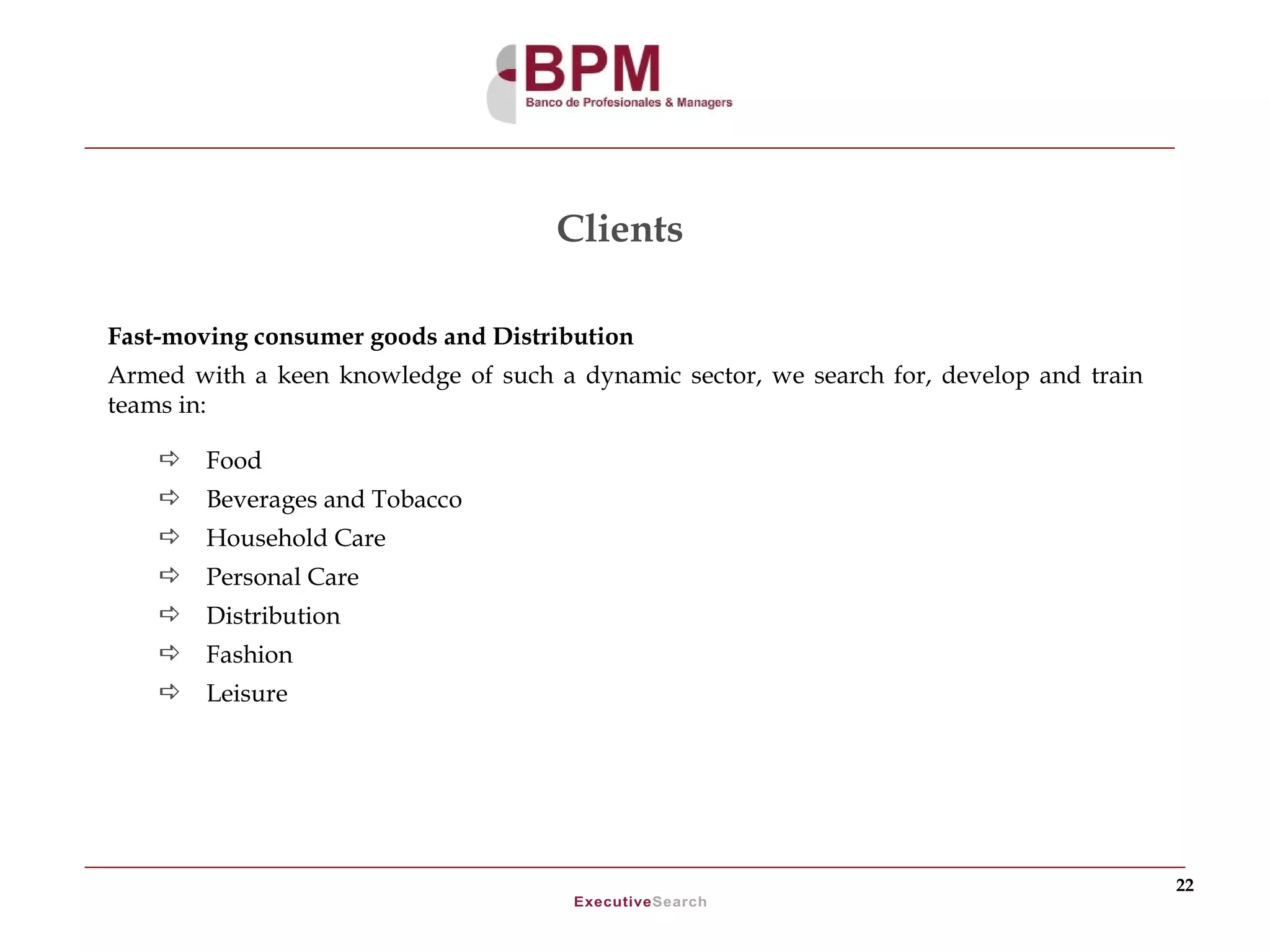 Clients

Fast-moving consumer goods and Distribution
Armed with a keen knowledge of such a dynamic sector, we search for, develop and train
teams in:

       Food
       Beverages and Tobacco
       Household Care
       Personal Care
       Distribution
       Fashion
       Leisure




                                                                                         22
 