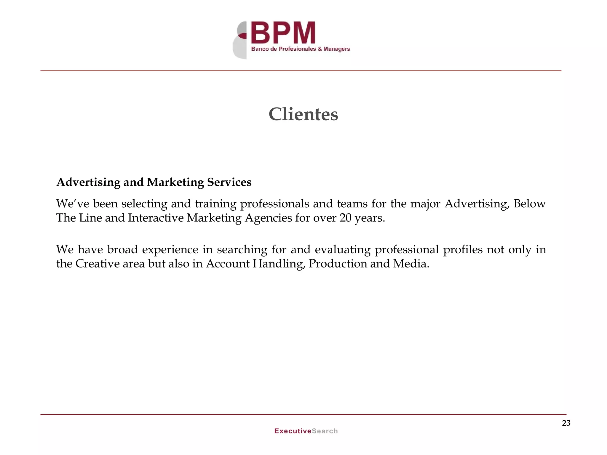 Clientes


Advertising and Marketing Services
We’ve been selecting and training professionals and teams for the major Advertising, Below
The Line and Interactive Marketing Agencies for over 20 years.

We have broad experience in searching for and evaluating professional profiles not only in
the Creative area but also in Account Handling, Production and Media.




                                                                                             23
 