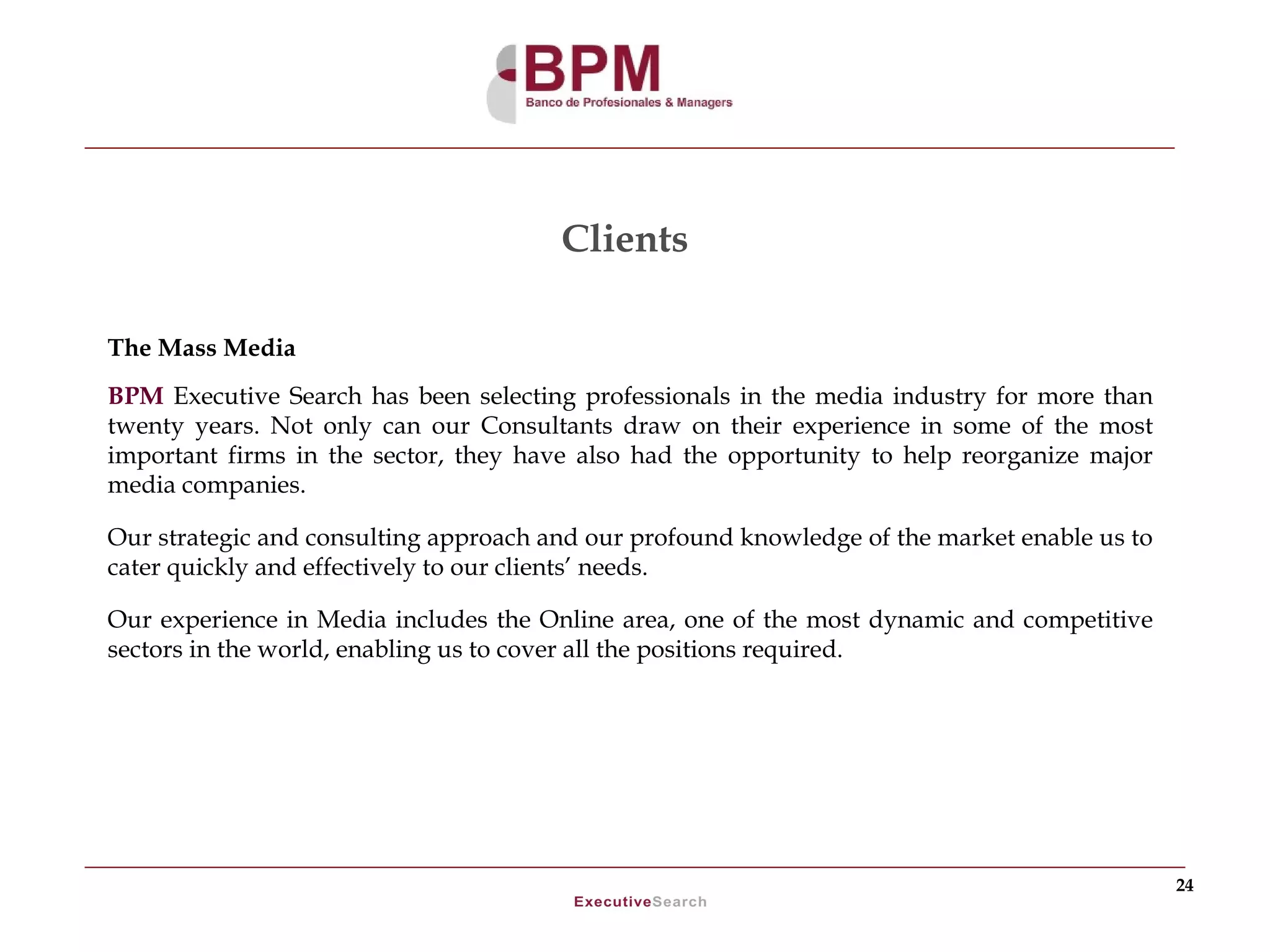 Clients

The Mass Media
BPM Executive Search has been selecting professionals in the media industry for more than
twenty years. Not only can our Consultants draw on their experience in some of the most
important firms in the sector, they have also had the opportunity to help reorganize major
media companies.

Our strategic and consulting approach and our profound knowledge of the market enable us to
cater quickly and effectively to our clients’ needs.

Our experience in Media includes the Online area, one of the most dynamic and competitive
sectors in the world, enabling us to cover all the positions required.




                                                                                              24
 