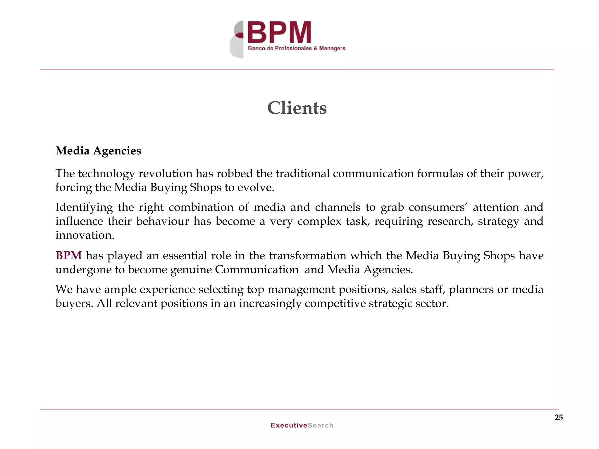 Clients

Media Agencies
The technology revolution has robbed the traditional communication formulas of their power,
forcing the Media Buying Shops to evolve.
Identifying the right combination of media and channels to grab consumers’ attention and
influence their behaviour has become a very complex task, requiring research, strategy and
innovation.
BPM has played an essential role in the transformation which the Media Buying Shops have
undergone to become genuine Communication and Media Agencies.
We have ample experience selecting top management positions, sales staff, planners or media
buyers. All relevant positions in an increasingly competitive strategic sector.




                                                                                              25
 