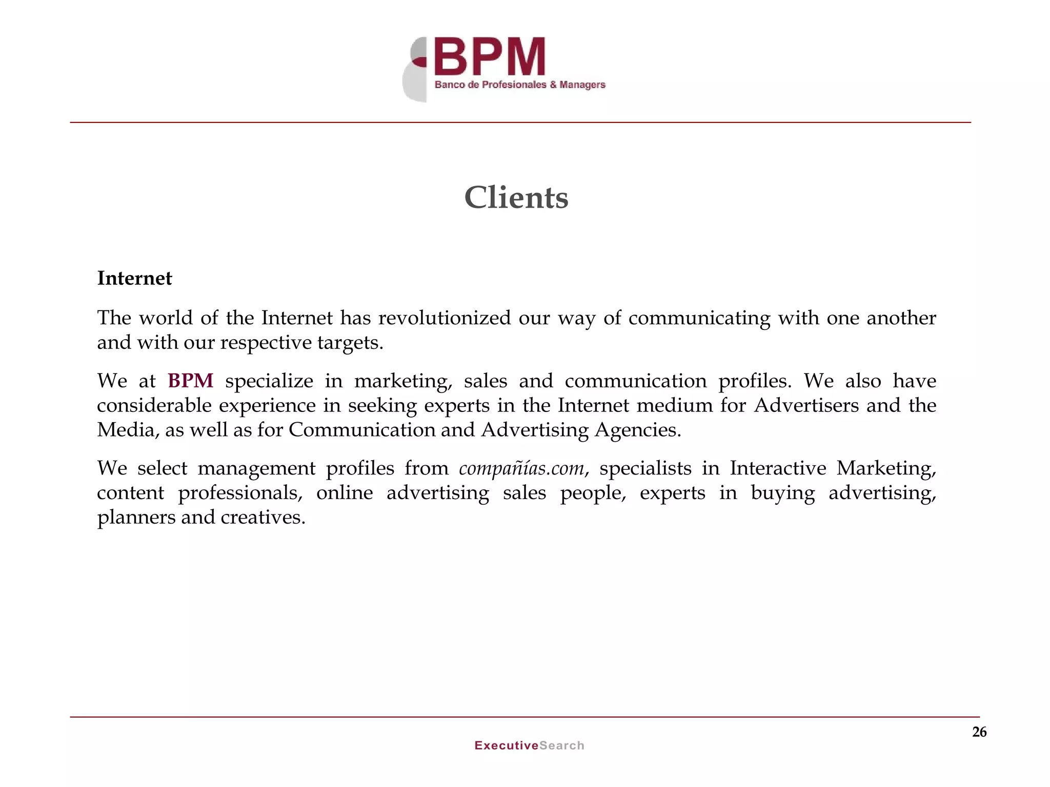 Clients

Internet
The world of the Internet has revolutionized our way of communicating with one another
and with our respective targets.
We at BPM specialize in marketing, sales and communication profiles. We also have
considerable experience in seeking experts in the Internet medium for Advertisers and the
Media, as well as for Communication and Advertising Agencies.
We select management profiles from compañías.com, specialists in Interactive Marketing,
content professionals, online advertising sales people, experts in buying advertising,
planners and creatives.




                                                                                            26
 