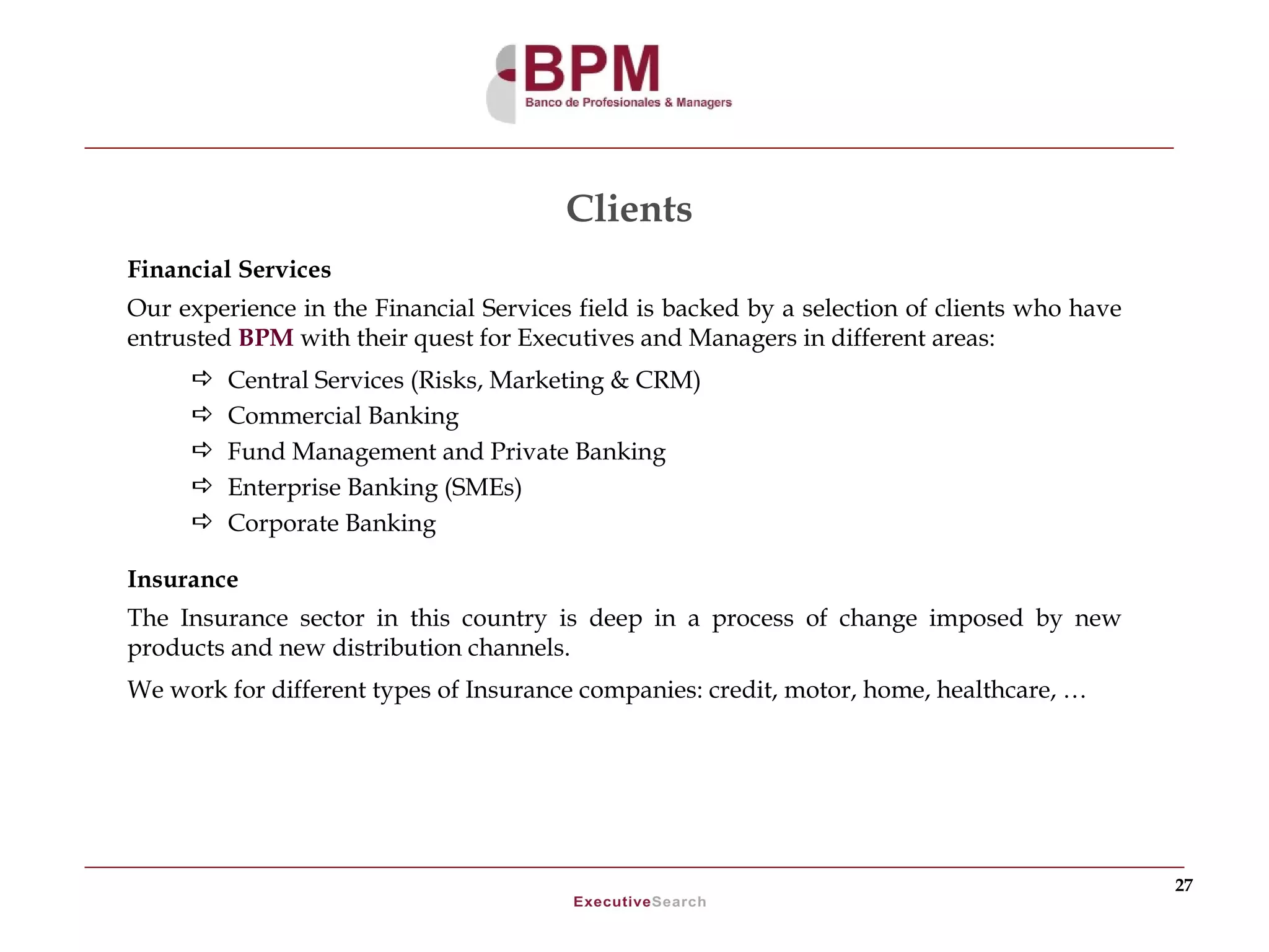 Clients
Financial Services
Our experience in the Financial Services field is backed by a selection of clients who have
entrusted BPM with their quest for Executives and Managers in different areas:
        Central Services (Risks, Marketing & CRM)
        Commercial Banking
        Fund Management and Private Banking
        Enterprise Banking (SMEs)
        Corporate Banking

Insurance
The Insurance sector in this country is deep in a process of change imposed by new
products and new distribution channels.
We work for different types of Insurance companies: credit, motor, home, healthcare, …




                                                                                              27
 
