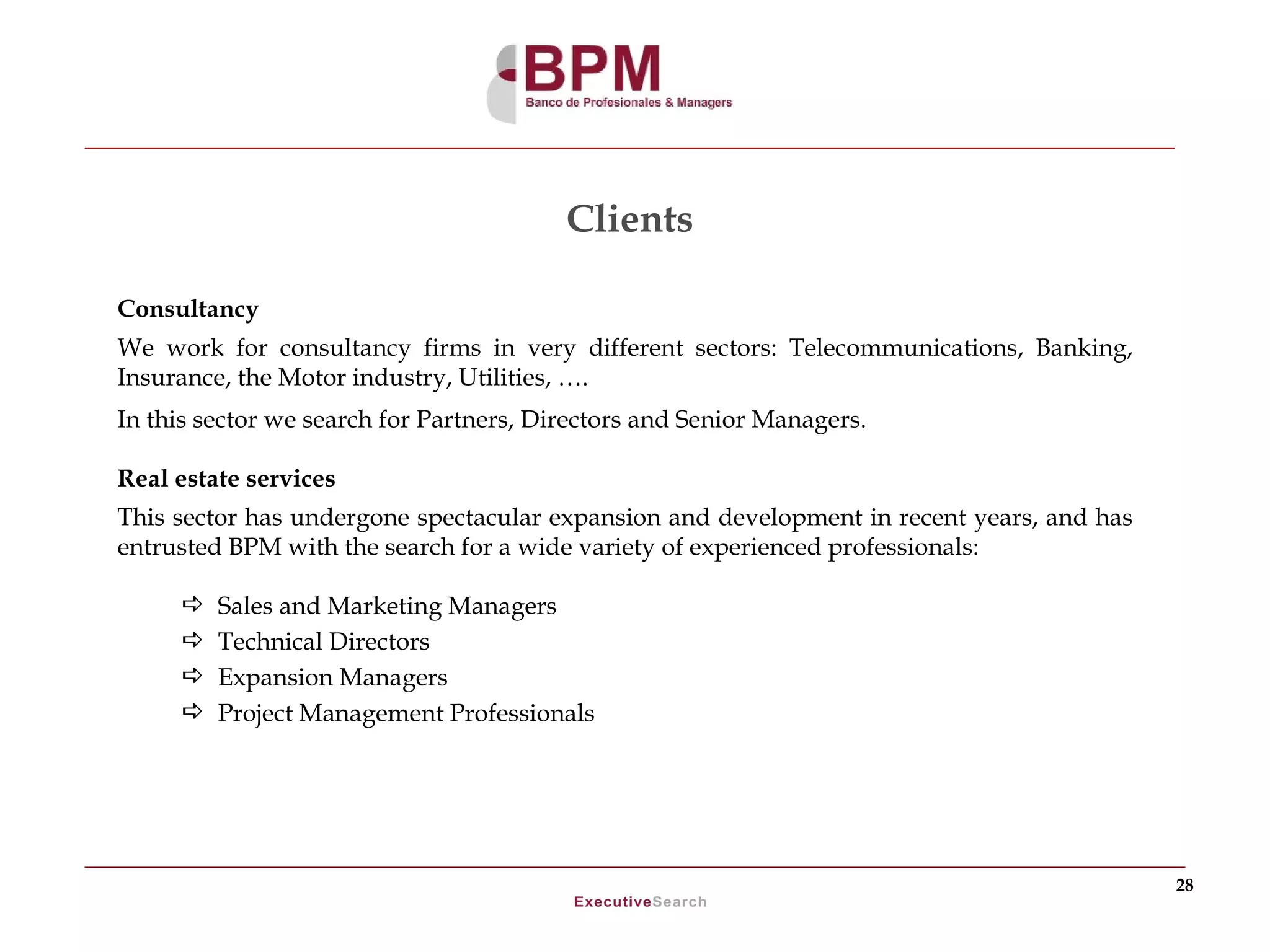 Clients

Consultancy
We work for consultancy firms in very different sectors: Telecommunications, Banking,
Insurance, the Motor industry, Utilities, ….
In this sector we search for Partners, Directors and Senior Managers.

Real estate services
This sector has undergone spectacular expansion and development in recent years, and has
entrusted BPM with the search for a wide variety of experienced professionals:

        Sales and Marketing Managers
        Technical Directors
        Expansion Managers
        Project Management Professionals




                                                                                           28
 