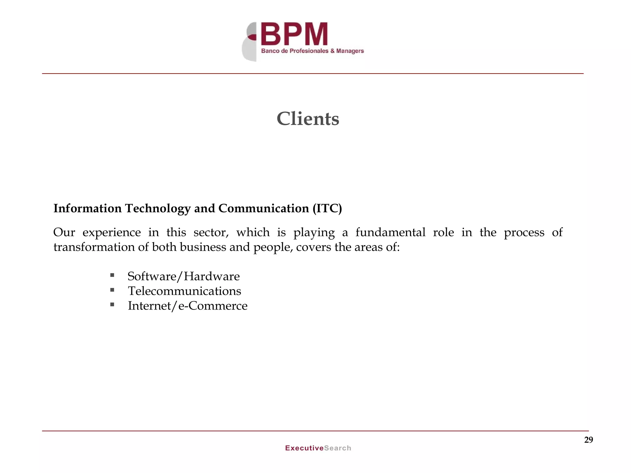 Clients



Information Technology and Communication (ITC)
Our experience in this sector, which is playing a fundamental role in the process of
transformation of both business and people, covers the areas of:

            Software/Hardware
            Telecommunications
            Internet/e-Commerce




                                                                                       29
 