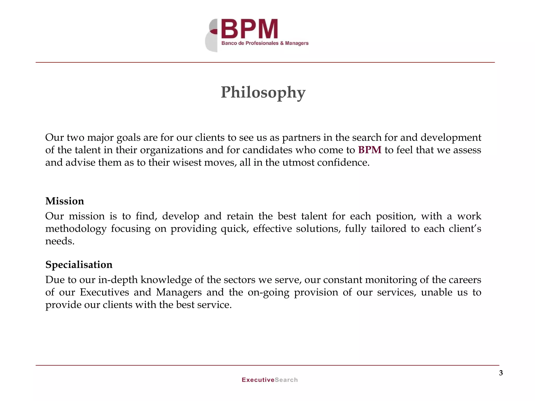 Philosophy

Our two major goals are for our clients to see us as partners in the search for and development
of the talent in their organizations and for candidates who come to BPM to feel that we assess
and advise them as to their wisest moves, all in the utmost confidence.


Mission
Our mission is to find, develop and retain the best talent for each position, with a work
methodology focusing on providing quick, effective solutions, fully tailored to each client’s
needs.

Specialisation
Due to our in-depth knowledge of the sectors we serve, our constant monitoring of the careers
of our Executives and Managers and the on-going provision of our services, unable us to
provide our clients with the best service.




                                                                                                  3
 